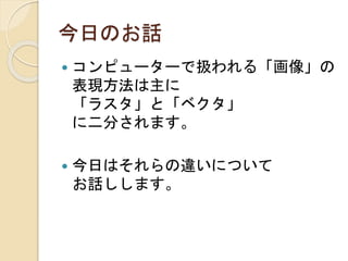 今日のお話
 コンピューターで扱われる「画像」の
表現方法は主に
「ラスタ」と「ベクタ」
に二分されます。
 今日はそれらの違いについて
お話しします。
 