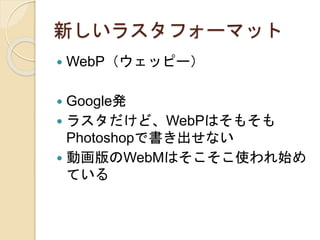 新しいラスタフォーマット
 WebP（ウェッピー）
 Google発
 ラスタだけど、WebPはそもそも
Photoshopで書き出せない
 動画版のWebMはそこそこ使われ始め
ている
 