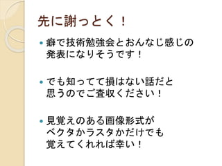 先に謝っとく！
 癖で技術勉強会とおんなじ感じの
発表になりそうです！
 でも知ってて損はない話だと
思うのでご査収ください！
 見覚えのある画像形式が
ベクタかラスタかだけでも
覚えてくれれば幸い！
 