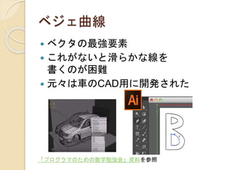 ベジェ曲線
 ベクタの最強要素
 これがないと滑らかな線を
書くのが困難
 元々は車のCAD用に開発された
「プログラマのための数学勉強会」資料を参照
 