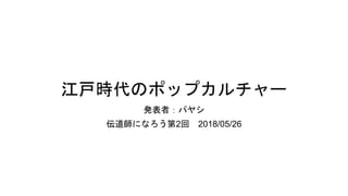 江戸時代のポップカルチャー
発表者：パヤシ
伝道師になろう第2回 2018/05/26
 