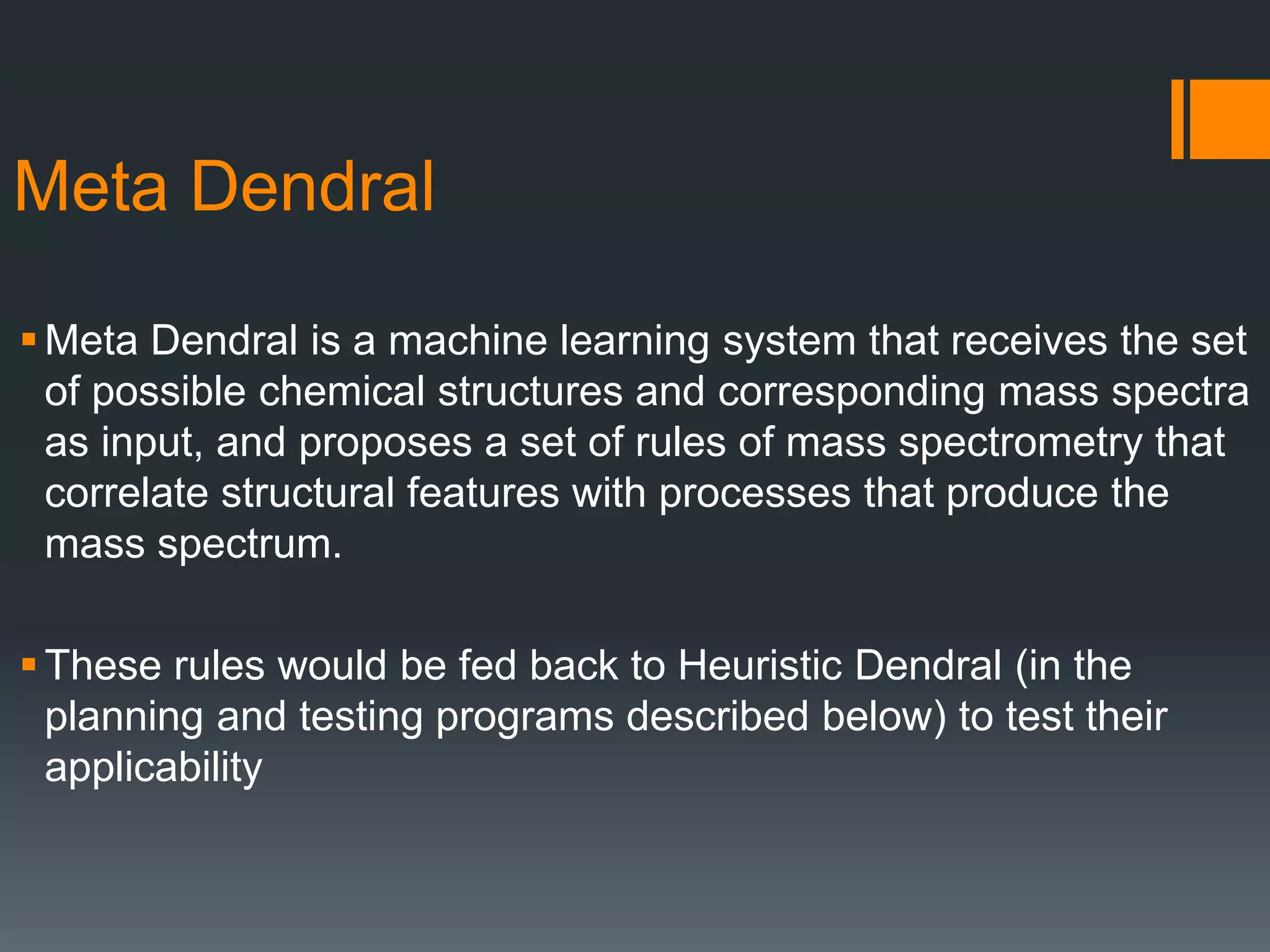Meta Dendral
Meta Dendral is a machine learning system that receives the set
of possible chemical structures and corresponding mass spectra
as input, and proposes a set of rules of mass spectrometry that
correlate structural features with processes that produce the
mass spectrum.
These rules would be fed back to Heuristic Dendral (in the
planning and testing programs described below) to test their
applicability
 