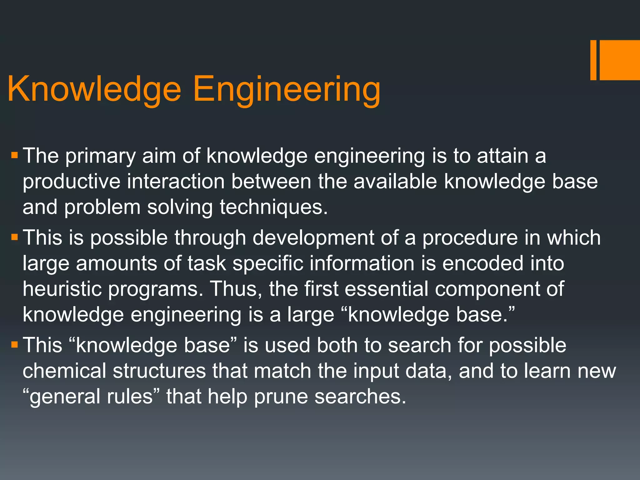 Knowledge Engineering
The primary aim of knowledge engineering is to attain a
productive interaction between the available knowledge base
and problem solving techniques.
This is possible through development of a procedure in which
large amounts of task specific information is encoded into
heuristic programs. Thus, the first essential component of
knowledge engineering is a large “knowledge base.”
This “knowledge base” is used both to search for possible
chemical structures that match the input data, and to learn new
“general rules” that help prune searches.
 