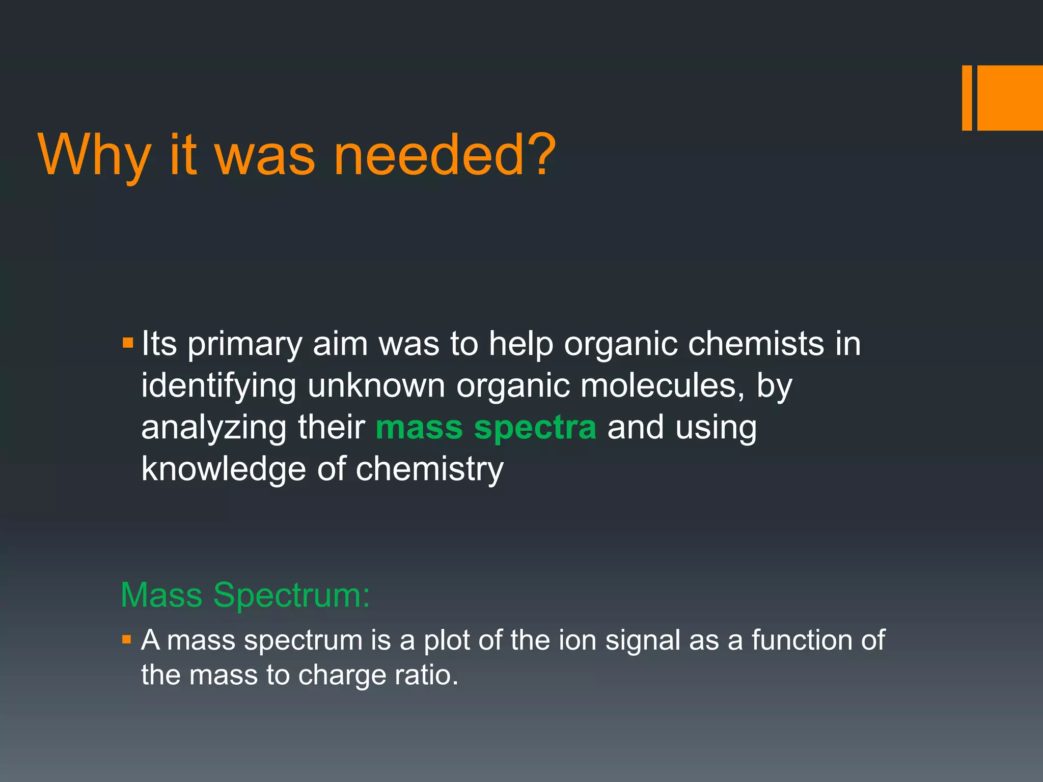Its primary aim was to help organic chemists in
identifying unknown organic molecules, by
analyzing their mass spectra and using
knowledge of chemistry
Mass Spectrum:
 A mass spectrum is a plot of the ion signal as a function of
the mass to charge ratio.
Why it was needed?
 