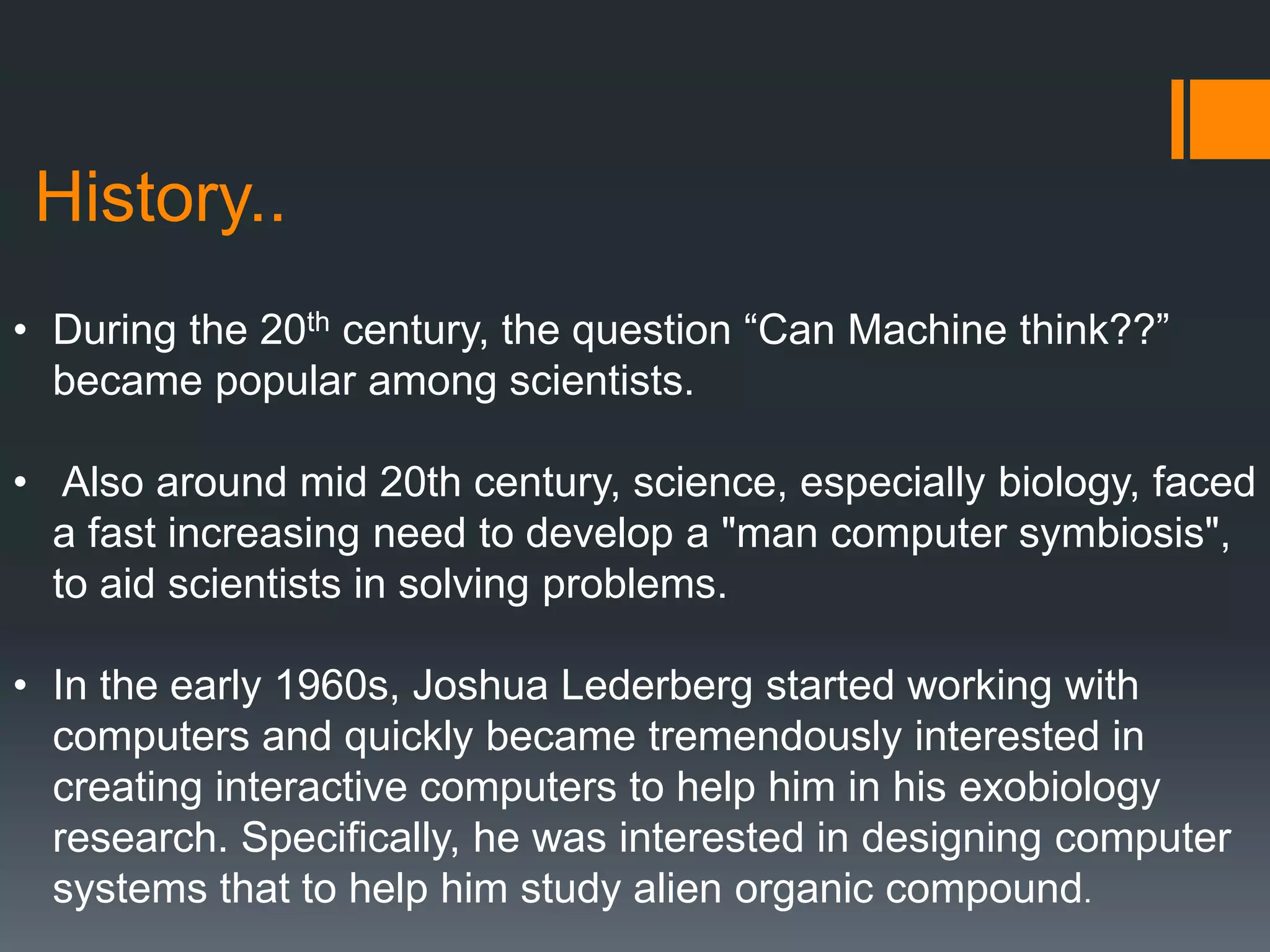 History..
• During the 20th century, the question “Can Machine think??”
became popular among scientists.
• Also around mid 20th century, science, especially biology, faced
a fast increasing need to develop a "man computer symbiosis",
to aid scientists in solving problems.
• In the early 1960s, Joshua Lederberg started working with
computers and quickly became tremendously interested in
creating interactive computers to help him in his exobiology
research. Specifically, he was interested in designing computer
systems that to help him study alien organic compound.
 