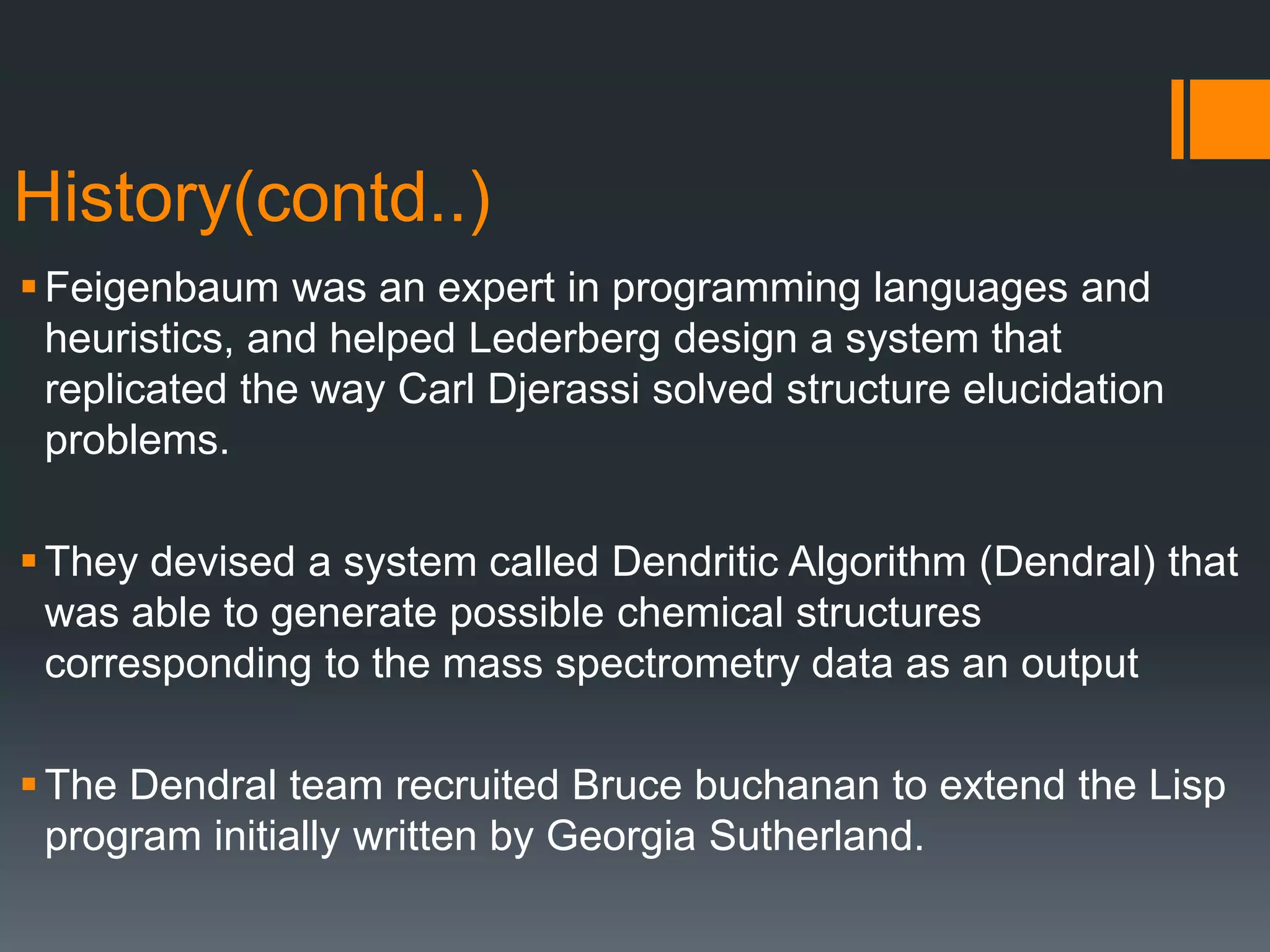 History(contd..)
Feigenbaum was an expert in programming languages and
heuristics, and helped Lederberg design a system that
replicated the way Carl Djerassi solved structure elucidation
problems.
They devised a system called Dendritic Algorithm (Dendral) that
was able to generate possible chemical structures
corresponding to the mass spectrometry data as an output
The Dendral team recruited Bruce buchanan to extend the Lisp
program initially written by Georgia Sutherland.
 