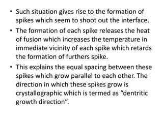 • Such situation gives rise to the formation of
  spikes which seem to shoot out the interface.
• The formation of each spike releases the heat
  of fusion which increases the temperature in
  immediate vicinity of each spike which retards
  the formation of furthers spike.
• This explains the equal spacing between these
  spikes which grow parallel to each other. The
  direction in which these spikes grow is
  crystallographic which is termed as “dentritic
  growth direction”.
 