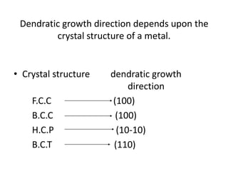 Dendratic growth direction depends upon the
         crystal structure of a metal.


• Crystal structure   dendratic growth
                           direction
    F.C.C              (100)
    B.C.C               (100)
    H.C.P               (10-10)
    B.C.T              (110)
 