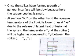 • Once the spikes have formed growth of
  general interface will be slow because here
  the supper cooling is small.
• At section “bb” on the other hand the average
  temperature of the liquid is lower than at “aa”
  due to the release of latent heat of fusion at
  the spikes, the temperature TA (at the spikes )
  will be higher as compared to TB (between the
  spikes ). [ TA >TB ]
 