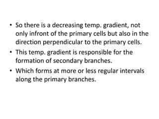 • So there is a decreasing temp. gradient, not
  only infront of the primary cells but also in the
  direction perpendicular to the primary cells.
• This temp. gradient is responsible for the
  formation of secondary branches.
• Which forms at more or less regular intervals
  along the primary branches.
 