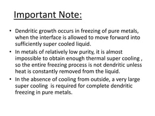 Important Note:
• Dendritic growth occurs in freezing of pure metals,
  when the interface is allowed to move forward into
  sufficiently super cooled liquid.
• In metals of relatively low purity, it is almost
  impossible to obtain enough thermal super cooling ,
  so the entire freezing process is not dendritic unless
  heat is constantly removed from the liquid.
• In the absence of cooling from outside, a very large
  super cooling is required for complete dendritic
  freezing in pure metals.
 