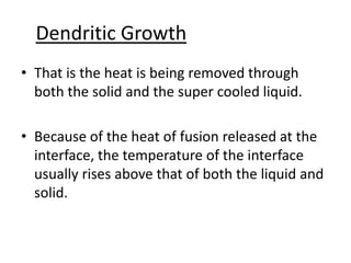 Dendritic Growth
• That is the heat is being removed through
  both the solid and the super cooled liquid.

• Because of the heat of fusion released at the
  interface, the temperature of the interface
  usually rises above that of both the liquid and
  solid.
 