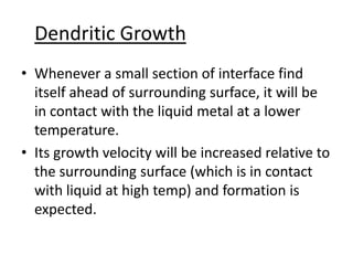 Dendritic Growth
• Whenever a small section of interface find
  itself ahead of surrounding surface, it will be
  in contact with the liquid metal at a lower
  temperature.
• Its growth velocity will be increased relative to
  the surrounding surface (which is in contact
  with liquid at high temp) and formation is
  expected.
 