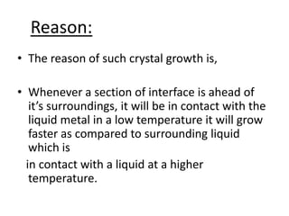 Reason:
• The reason of such crystal growth is,

• Whenever a section of interface is ahead of
   it’s surroundings, it will be in contact with the
   liquid metal in a low temperature it will grow
   faster as compared to surrounding liquid
   which is
  in contact with a liquid at a higher
   temperature.
 