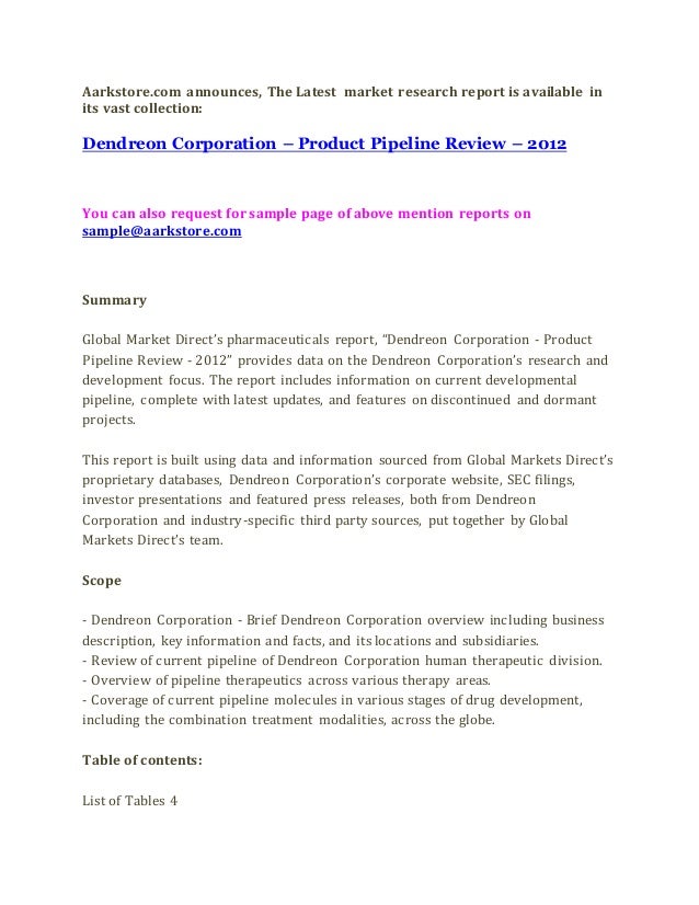 Aarkstore.com announces, The Latest market research report is available in
its vast collection:
Dendreon Corporation – Product Pipeline Review – 2012
You can also request for sample page of above mention reports on
sample@aarkstore.com
Summary
Global Market Direct’s pharmaceuticals report, “Dendreon Corporation - Product
Pipeline Review - 2012” provides data on the Dendreon Corporation’s research and
development focus. The report includes information on current developmental
pipeline, complete with latest updates, and features on discontinued and dormant
projects.
This report is built using data and information sourced from Global Markets Direct’s
proprietary databases, Dendreon Corporation’s corporate website, SEC filings,
investor presentations and featured press releases, both from Dendreon
Corporation and industry-specific third party sources, put together by Global
Markets Direct’s team.
Scope
- Dendreon Corporation - Brief Dendreon Corporation overview including business
description, key information and facts, and its locations and subsidiaries.
- Review of current pipeline of Dendreon Corporation human therapeutic division.
- Overview of pipeline therapeutics across various therapy areas.
- Coverage of current pipeline molecules in various stages of drug development,
including the combination treatment modalities, across the globe.
Table of contents:
List of Tables 4
 