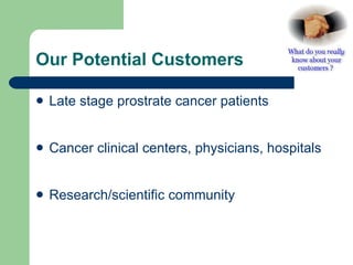 Our Potential Customers  Late stage prostrate cancer patients Cancer clinical centers, physicians, hospitals  Research/scientific community 