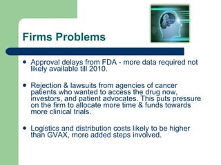 Firms Problems Approval delays from FDA - more data required not likely available till 2010. Rejection & lawsuits from agencies of cancer patients who wanted to access the drug now, investors, and patient advocates. This puts pressure on the firm to allocate more time & funds towards more clinical trials. Logistics and distribution costs likely to be higher than GVAX, more added steps involved. 