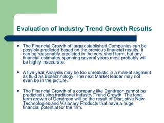 Evaluation of Industry Trend Growth Results The Financial Growth of large established Companies can be possibly predicted based on the previous financial results. It can be reasonably predicted in the very short term, but any financial estimates spanning several years most probably will be highly inaccurate.  A five year Analysis may be too unrealistic in a market segment as fluid as Biotechnology. The next Market leader may not even be in the picture. The Financial Growth of a company like Dendreon cannot be predicted using traditional Industry Trend Growth. The long term growth of Dendreon will be the result of Disruptive New Technologies and Visionary Products that have a huge financial potential for the firm. 
