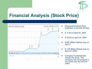 Financial Analysis (Stock Price) Phenomenal Stock Price Explosion in the last 30 days. $  4.30 on April 03, 2009 $ 20.08 on April 24, 2009 $ 607 Million Market Cap on April 3 $ 1.97 Billion Market Cap on April 24, 2009. Company Fundamentals remain the same. The company has not produce a any profit over the last five years.  