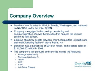 Company Overview Dendreon was founded in 1992, in Seattle, Washington, and is traded on NASDAQ under the ticker DNDN. Company is engaged in discovering, developing and commercialization of novel therapeutics that harness the immune system to fight cancer. Employs about 232 people between  their headquarters in Seattle and their manufacturing facility in Morris Plains, NJ. Dendreon has a market cap of $618.67 million, and reported sales of $111,000.00 million in 2008. The company's key products and services include the following: Provenge (sipuleucel-T) Neuvenge (lapuleucel-T) Trp-p8 CEA CA-9 Anti-Serine Protease 