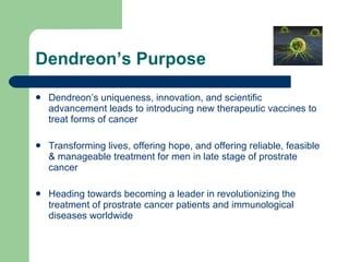 Dendreon’s Purpose Dendreon’s uniqueness, innovation, and scientific advancement leads to introducing new therapeutic vaccines to treat forms of cancer Transforming lives, offering hope, and offering reliable, feasible & manageable treatment for men in late stage of prostrate cancer Heading towards becoming a leader in revolutionizing the treatment of prostrate cancer patients and immunological diseases worldwide 