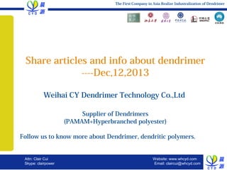 The First Company in Asia Realize Industralization of Dendrimer

Share articles and info about dendrimer
----Dec,12,2013
Weihai CY Dendrimer Technology Co.,Ltd
Supplier of Dendrimers
(PAMAM+Hyperbranched polyester)

　
　　　　　　　　　　　　

Follow us to know more about Dendrimer, dendritic polymers.

Attn: Clair Cui
clairpower

WELCOME TO TRIANGLE
Skype:
December 13, 2013, Slide 1

Website: www.whcyd.com
Email: claircui@whcyd.com

 