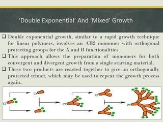 ‘Double Exponential’ And ‘Mixed’ Growth
 Double exponential growth, similar to a rapid growth technique
for linear polymers, involves an AB2 monomer with orthogonal
protecting groups for the A and B functionalities.
 This approach allows the preparation of monomers for both
convergent and divergent growth from a single starting material.
 These two products are reacted together to give an orthogonally
protected trimer, which may be used to repeat the growth process
again.
 