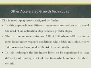 Other Accelerated Growth Techniques
This is two step approach designed by frechet.
• In this approach two different monomers are used so as to avoid
the need of an activation step between growth steps.
• The two monomeric units are AB2 &CD2.where A&D reacts to
form bond under required conditions while B&C are stable, where
B&C reacts to form bond while A&D remain stable.
• In this technique the hindrance likely to be experienced is that
difficulty of finding a set of reactions,which conform to above
criteria.
 