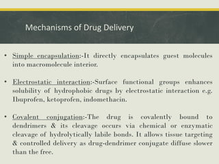Mechanisms of Drug Delivery
• Simple encapsulation:-It directly encapsulates guest molecules
into macromolecule interior.
• Electrostatic interaction:-Surface functional groups enhances
solubility of hydrophobic drugs by electrostatic interaction e.g.
Ibuprofen, ketoprofen, indomethacin.
• Covalent conjugation:-The drug is covalently bound to
dendrimers & its cleavage occurs via chemical or enzymatic
cleavage of hydrolytically labile bonds. It allows tissue targeting
& controlled delivery as drug-dendrimer conjugate diffuse slower
than the free.
 