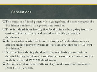 Generations
The number of focal points when going from the core towards the
dendrimer surface is the generation number.
That is a dendrimer having five focal points when going from the
centre to the periphery is denoted as the 5th generation
dendrimer.
Here, we abbreviate this term to simply a G5-dendrimer, e.g. a
5th generation polypropylene imine is abbreviated to a “G5-PPI-
dendrimer.”
Intermediates during the dendrimer synthesis are sometimes
denoted half-generations, a well-known example is the carboxylic
acid- terminated PAMAM dendrimers.
Diameter of dendrimer with an ethylenediamine core increases
from 1.1 to 12.4 nm.
 