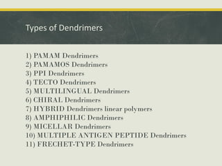 Types of Dendrimers
1) PAMAM Dendrimers
2) PAMAMOS Dendrimers
3) PPI Dendrimers
4) TECTO Dendrimers
5) MULTILINGUAL Dendrimers
6) CHIRAL Dendrimers
7) HYBRID Dendrimers linear polymers
8) AMPHIPHILIC Dendrimers
9) MICELLAR Dendrimers
10) MULTIPLE ANTIGEN PEPTIDE Dendrimers
11) FRECHET-TYPE Dendrimers
 