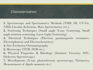 Characterization
1. Spectroscopy and Spectrometry Methods (NMR, IR, UV-Vis,
XRD, Circular dichroism, Mass Spectrometry etc.)
2. Scattering Techniques (Small angle X-ray Scattering, Small
angle neutron scattering, Laser Light Scattering)
3. Electrical Techniques (Electron paramagnetic resonance,
Electrophoresis and Electrochemistry)
4. Size Exclusion Chromatography
5. Microscopy (TEM, SEM etc.)
6. Physical Properties & Rheology (Intrinsic Viscosity, DSC,
Dielectric Spectroscopy)
7. Miscellaneous (X-ray photoelectron spectroscopy, Tritimetry,
Measurement of dipole moment etc.)
 