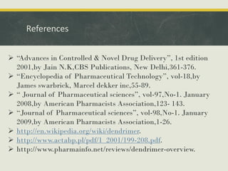 References
 “Advances in Controlled & Novel Drug Delivery”, 1st edition
2001,by Jain N.K,CBS Publications, New Delhi,361-376.
 “Encyclopedia of Pharmaceutical Technology”, vol-18,by
James swarbrick, Marcel dekker inc,55-89.
 “ Journal of Pharmaceutical sciences”, vol-97,No-1. January
2008,by American Pharmacists Association,123- 143.
 “Journal of Pharmaceutical sciences”, vol-98,No-1. January
2009,by American Pharmacists Association,1-26.
 http://en.wikipedia.org/wiki/dendrimer.
 http://www.actabp.pl/pdf/1_2001/199-208.pdf.
 http://www.pharmainfo.net/reviews/dendrimer-overview.
 