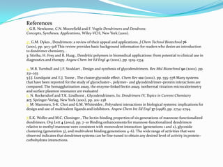 References
1. G.R. Newkome, C.N. Moorefield and F. Vogtle Dendrimers and Dendrons:
Concepts, Syntheses, Applications, Wiley-VCH, New York (2001).

2•. G.M. Dykes , Dendrimers: a review of their appeal and applications. J Chem Technol Biotechnol 76
(2001), pp. 903–918 This review provides basic background information for readers who desire an introduction
to dendrimer chemistry. .
3: Stiriba, H. Frey and R. Haag , Dendritic polymers in biomedical applications: from potential to clinical use in
diagnostics and therapy. Angew Chem Int Ed Engl 41 (2002), pp. 1329–1334.

4. W.B. Turnbull and J.F. Stoddart , Design and synthesis of glycodendrimers. Rev Mol Biotechnol 90 (2002), pp.
231–255
5:J.J. Lundquist and E.J. Toone , The cluster glycoside effect. Chem Rev 102 (2002), pp. 555–578 Many systems
that have been reported for the study of glycocluster–, polymer– and glycodendrimer–protein interactions are
compared. The hemagglutination assay, the enzyme-linked lectin assay, isothermal titration microcalorimetry
and surface plasmon resonance are evaluated
6. N. Rockendorf and T.K. Lindhorst , Glycodendrimers. In: Dendrimers IV, Topics in Current Chemistry
217, Springer-Verlag, New York (2001), pp. 201–238
7. M. Mammen, S-K. Choi and G.M. Whitesides , Polyvalent interactions in biological systems: implications for
design and use of multivalent ligands and inhibitors. Angew Chem Int Ed Engl 37 (1998), pp. 2754–2794.

8 E.K. Woller and M.C. Cloninger , The lectin-binding properties of six generations of mannose-functionalized
dendrimers. Org Lett 4 (2002), pp. 7–10 Binding enhancements for mannose-functionalized dendrimers
relative to methyl mannose were consistent with monovalent interaction (generations 1 and 2), glycoside
clustering (generation 3), and multivalent binding generations 4–6). The wide range of activities that were
observed indicates that dendrimer systems can be fine-tuned to obtain any desired level of activity in protein–
carbohydrate interactions.
 