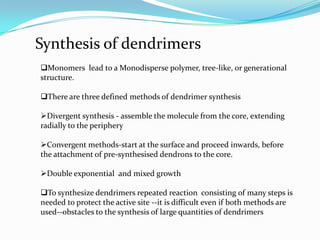 Synthesis of dendrimers
Monomers lead to a Monodisperse polymer, tree-like, or generational
structure.

There are three defined methods of dendrimer synthesis

Divergent synthesis - assemble the molecule from the core, extending
radially to the periphery

Convergent methods-start at the surface and proceed inwards, before
the attachment of pre-synthesised dendrons to the core.

Double exponential and mixed growth

To synthesize dendrimers repeated reaction consisting of many steps is
needed to protect the active site --it is difficult even if both methods are
used--obstacles to the synthesis of large quantities of dendrimers
 