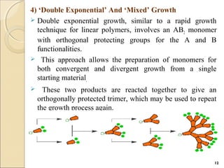 4) ‘Double Exponential’ And ‘Mixed’ Growth
 Double exponential growth, similar to a rapid growth
technique for linear polymers, involves an AB2 monomer
with orthogonal protecting groups for the A and B
functionalities.
 This approach allows the preparation of monomers for
both convergent and divergent growth from a single
starting material.
 These two products are reacted together to give an
orthogonally protected trimer, which may be used to repeat
the growth process again.
12
 