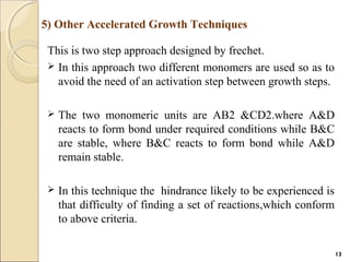 This is two step approach designed by frechet.
 In this approach two different monomers are used so as to
avoid the need of an activation step between growth steps.
 The two monomeric units are AB2 &CD2.where A&D
reacts to form bond under required conditions while B&C
are stable, where B&C reacts to form bond while A&D
remain stable.
 In this technique the hindrance likely to be experienced is
that difficulty of finding a set of reactions,which conform
to above criteria.
5) Other Accelerated Growth Techniques
13
 