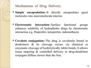 Mechanisms of Drug Delivery
 Simple encapsulation:-It directly encapsulates guest
molecules into macromolecule interior.
 Electrostatic interaction:-Surface functional groups
enhances solubility of hydrophobic drugs by electrostatic
interaction e.g. Ibuprofen, ketoprofen, indomethacin.
 Covalent conjugation:-The drug is covalently bound to
dendrimers & its cleavage occurs via chemical or
enzymatic cleavage of hydrolytically labile bonds. It allows
tissue targeting & controlled delivery as drug-dendrimer
conjugate diffuse slower than the free.
15
 