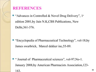 REFERENCES
 “Advances in Controlled & Novel Drug Delivery”, 1st
edition 2001,by Jain N.K,CBS Publications, New
Delhi,361-376.
 “Encyclopedia of Pharmaceutical Technology”, vol-18,by
James swarbrick, Marcel dekker inc,55-89.
 “ Journal of Pharmaceutical sciences”, vol-97,No-1.
January 2008,by American Pharmacists Association,123-
143. 22
 