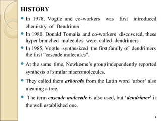 HISTORY
 In 1978, Vogtle and co-workers was first introduced
chemistry of Dendrimer .
 In 1980, Donald Tomalia and co-workers discovered, these
hyper branched molecules were called dendrimers.
 In 1985, Vogtle synthesized the first family of dendrimers
the first “cascade molecules”.
 At the same time, Newkome’s groupindependently reported
synthesis of similar macromolecules.
 They called them arborols from the Latin word ‘arbor’ also
meaning a tree.
 The term cascade molecule is also used, but ‘dendrimer’ is
the well established one.
4
 