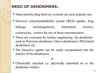 NEED OF DENDRIMERS:-
 Nano-particle drug-delivery systems are most popular one.
 However reticuloendothelial system (RES) uptake, drug
leakage, immunogenicity, haemolytic toxicity,
cytotoxicity, restrict the use of these nanostructures.
 These are overcome by surface engineering the dendrimer
such as Polyester dendrimer, Glyco-dendrimers, PEGylated
dendrimers etc.
 The bioactive agents can be easily encapsulated into the
interior of the dendrimers.
or
 Chemically attached i.e. physically adsorbed on to the
dendrimer surface.
6
 