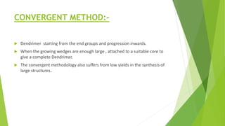 CONVERGENT METHOD:-
 Dendrimer starting from the end groups and progression inwards.
 When the growing wedges are enough large , attached to a suitable core to
give a complete Dendrimer.
 The convergent methodology also suffers from low yields in the synthesis of
large structures.
 