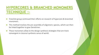 HYPERCORES & BRANCHED MONOMERS
TECHNIQUE :-
 Freechet group continued their efforts on research of hypercore & branched
monomers .
 This method involves the pre assembly of oilgomeric species, which can then
be linked together to give Dendrimer.
 These monomers allow to the design synthesis strategies that are more
convergent in classical synthesis sense of world.
 