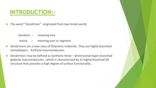INTRODUCTION:-
 The word “ Dendrimer” originated from two Greek words
Dendron :- meaning tree
meros :- meaning part or segment
 Dendrimers are a new class of Polymeric materials. They are highly branched
monodispers , Artificial macromolecules.
 Dendrimers may be defined as Synthetic three – dimensional hyper branched
globular macromolecules , which is characterized by its highly branched 3D
structure that provides a high degree of surface functionality .
 