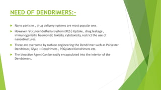 NEED OF DENDRIMERS:-
 Nano particles , drug delivery systems are most popular one.
 However reticuloendothelial system (RES ) Uptake , drug leakage ,
immunogenicity, haemolytic toxicity, cytotoxicity, restrict the use of
nanostructures.
 These are overcome by surface engineering the Dendrimer such as Polyester
Dendrimer, Glyco – Dendrimers , PEGylated Dendrimers etc.
 The bioactive Agent Can be easily encapsulated into the interior of the
Dendrimers.
 