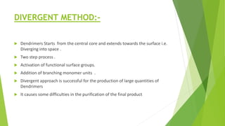 DIVERGENT METHOD:-
 Dendrimers Starts from the central core and extends towards the surface i.e.
Diverging into space .
 Two step process .
 Activation of functional surface groups.
 Addition of branching monomer units .
 Divergent approach is successful for the production of large quantities of
Dendrimers
 It causes some difficulties in the purification of the final product
 