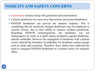 16
 Cytotoxicity increase along with generation and concentration
 Cationic dendrimers are more toxic than anionic and neutral dendrimers
 PAMAM dendrimers can activate the immune response. This is
considering that the positively charged dendrimers may be employed as
vaccine carriers, due to their ability to increase cytokine production.
Regarding PAMAM immunogenicity, the dendrimer was not
immunogenic by itself, as it didn't induce production against dendrimer-
specific antibodies. However the conjugation of dendrimer with a protein
carrier induced the formation of antibodies for dendrimer surface groups
such as amine and oxyamine. Therefore, these studies have indicated the
need to conjugate PAMAM dendrimers to a protein carrier for antigenic
effect.
 