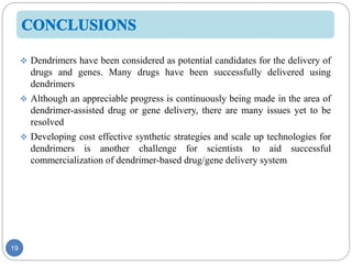 19
 Dendrimers have been considered as potential candidates for the delivery of
drugs and genes. Many drugs have been successfully delivered using
dendrimers
 Although an appreciable progress is continuously being made in the area of
dendrimer-assisted drug or gene delivery, there are many issues yet to be
resolved
 Developing cost effective synthetic strategies and scale up technologies for
dendrimers is another challenge for scientists to aid successful
commercialization of dendrimer-based drug/gene delivery system
 