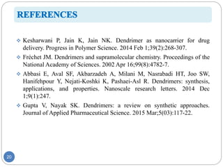 20
 Kesharwani P, Jain K, Jain NK. Dendrimer as nanocarrier for drug
delivery. Progress in Polymer Science. 2014 Feb 1;39(2):268-307.
 Fréchet JM. Dendrimers and supramolecular chemistry. Proceedings of the
National Academy of Sciences. 2002 Apr 16;99(8):4782-7.
 Abbasi E, Aval SF, Akbarzadeh A, Milani M, Nasrabadi HT, Joo SW,
Hanifehpour Y, Nejati-Koshki K, Pashaei-Asl R. Dendrimers: synthesis,
applications, and properties. Nanoscale research letters. 2014 Dec
1;9(1):247.
 Gupta V, Nayak SK. Dendrimers: a review on synthetic approaches.
Journal of Applied Pharmaceutical Science. 2015 Mar;5(03):117-22.
 