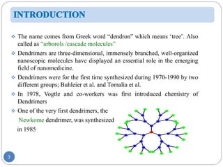 3
 The name comes from Greek word “dendron” which means ‘tree’. Also
called as “arborols /cascade molecules”
 Dendrimers are three-dimensional, immensely branched, well-organized
nanoscopic molecules have displayed an essential role in the emerging
field of nanomedicine.
 Dendrimers were for the first time synthesized during 1970-1990 by two
different groups; Buhleier et al. and Tomalia et al.
 In 1978, Vogtle and co-workers was first introduced chemistry of
Dendrimers
 One of the very first dendrimers, the
Newkome dendrimer, was synthesized
in 1985
 